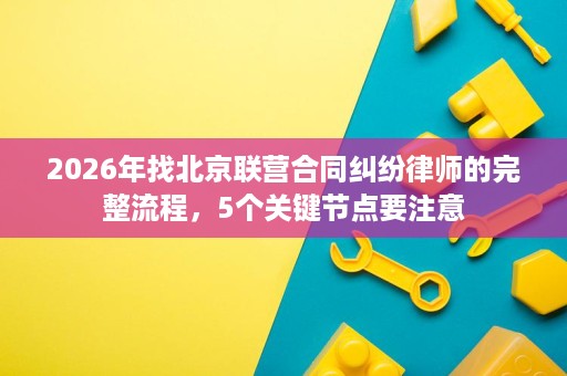 2026年找北京联营合同纠纷律师的完整流程,5个关键节点要注意 2026年找北京联营合同纠纷律师的完整流程,5个关键节点要注意