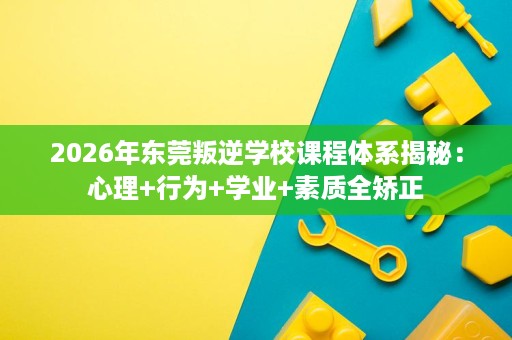 2026年东莞叛逆学校课程体系揭秘:心理+行为+学业+素质全矫正 2026年东莞叛逆学校课程体系揭秘:心理+行为+学业+素质全矫正