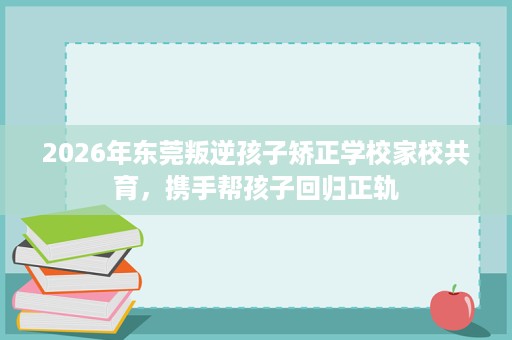 2026年东莞叛逆孩子矫正学校家校共育,携手帮孩子回归正轨 2026年东莞叛逆孩子矫正学校家校共育,携手帮孩子回归正轨