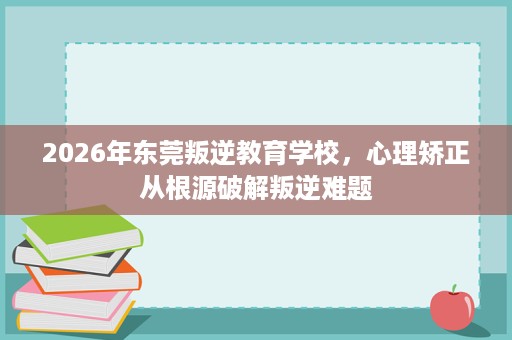 2026年东莞叛逆教育学校,心理矫正从根源破解叛逆难题 2026年东莞叛逆教育学校,心理矫正从根源破解叛逆难题