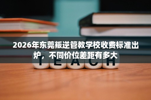 2026年东莞叛逆管教学校收费标准出炉，不同价位差距有多大
