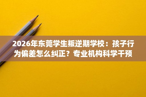 2026年东莞学生叛逆期学校:孩子行为偏差怎么纠正?专业机构科学干预 2026年东莞学生叛逆期学校:孩子行为偏差怎么纠正?专业机构科学干预