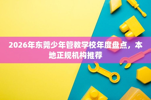 2026年东莞少年管教学校年度盘点,本地正规机构推荐 2026年东莞少年管教学校年度盘点,本地正规机构推荐