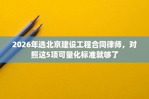 2026年选北京建设工程合同律师,对照这5项可量化标准就够了 2026年选北京建设工程合同律师,对照这5项可量化标准就够了