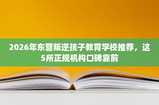 2026年东营叛逆孩子教育学校推荐，这5所正规机构口碑靠前