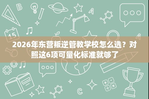 2026年东营叛逆管教学校怎么选？对照这6项可量化标准就够了