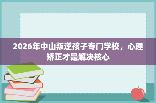 2026年中山叛逆孩子专门学校,心理矫正才是解决核心 2026年中山叛逆孩子专门学校,心理矫正才是解决核心