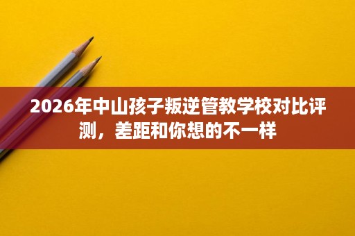 2026年中山孩子叛逆管教学校对比评测,差距和你想的不一样 2026年中山孩子叛逆管教学校对比评测,差距和你想的不一样