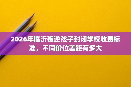 2026年临沂叛逆孩子封闭学校收费标准,不同价位差距有多大 2026年临沂叛逆孩子封闭学校收费标准,不同价位差距有多大