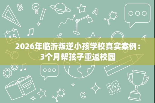 2026年临沂叛逆小孩学校真实案例:3个月帮孩子重返校园 2026年临沂叛逆小孩学校真实案例:3个月帮孩子重返校园