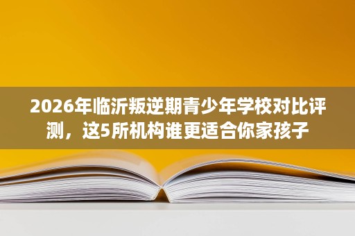 2026年临沂叛逆期青少年学校对比评测,这5所机构谁更适合你家孩子 2026年临沂叛逆期青少年学校对比评测,这5所机构谁更适合你家孩子
