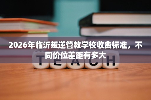 2026年临沂叛逆管教学校收费标准，不同价位差距有多大