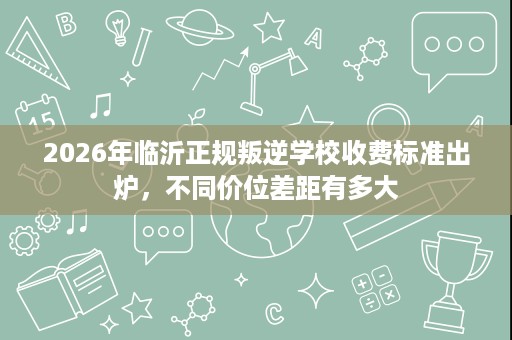 2026年临沂正规叛逆学校收费标准出炉,不同价位差距有多大 2026年临沂正规叛逆学校收费标准出炉,不同价位差距有多大