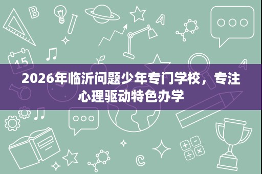2026年临沂问题少年专门学校,专注心理驱动特色办学 2026年临沂问题少年专门学校,专注心理驱动特色办学