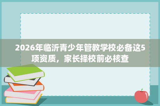 2026年临沂青少年管教学校必备这5项资质，家长择校前必核查
