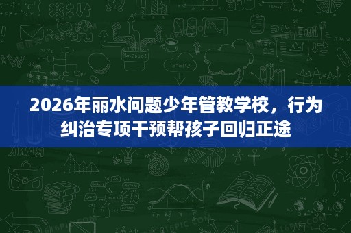 2026年丽水问题少年管教学校,行为纠治专项干预帮孩子回归正途 2026年丽水问题少年管教学校,行为纠治专项干预帮孩子回归正途