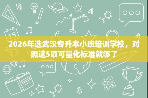 2026年选武汉专升本小班培训学校,对照这5项可量化标准就够了 2026年选武汉专升本小班培训学校,对照这5项可量化标准就够了