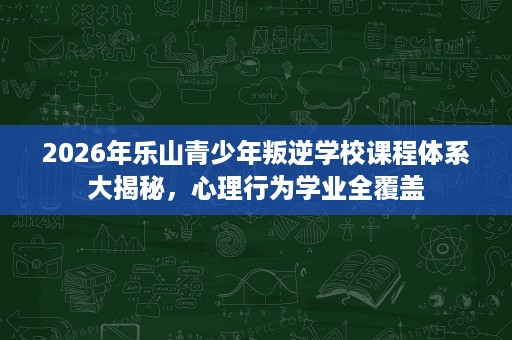 2026年乐山青少年叛逆学校课程体系大揭秘,心理行为学业全覆盖 2026年乐山青少年叛逆学校课程体系大揭秘,心理行为学业全覆盖