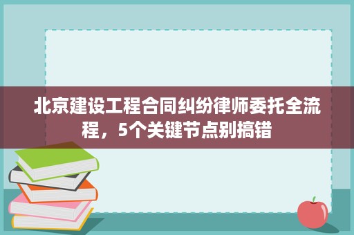 北京建设工程合同纠纷律师委托全流程，5个关键节点别搞错