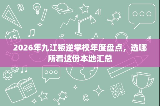 2026年九江叛逆学校年度盘点,选哪所看这份本地汇总 2026年九江叛逆学校年度盘点,选哪所看这份本地汇总