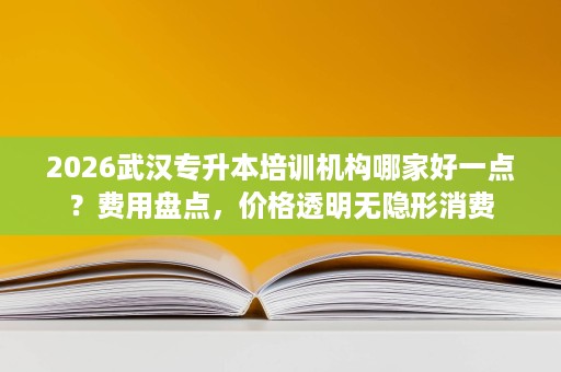 2026武汉专升本培训机构哪家好一点？费用盘点，价格透明无隐形消费