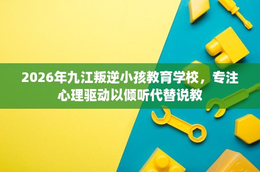 2026年九江叛逆小孩教育学校,专注心理驱动以倾听代替说教 2026年九江叛逆小孩教育学校,专注心理驱动以倾听代替说教