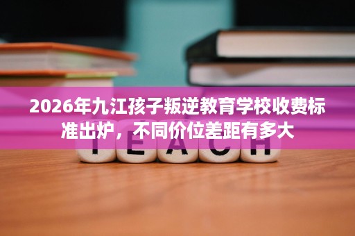 2026年九江孩子叛逆教育学校收费标准出炉,不同价位差距有多大 2026年九江孩子叛逆教育学校收费标准出炉,不同价位差距有多大