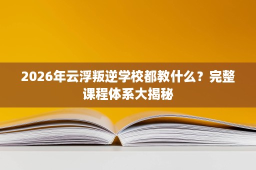 2026年云浮叛逆学校都教什么?完整课程体系大揭秘 2026年云浮叛逆学校都教什么?完整课程体系大揭秘