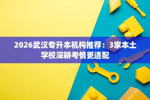 2026武汉专升本机构推荐：3家本土学校深耕考情更适配