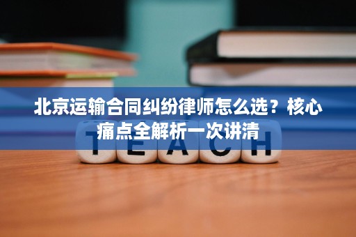 北京运输合同纠纷律师怎么选?核心痛点全解析一次讲清 北京运输合同纠纷律师怎么选?核心痛点全解析一次讲清