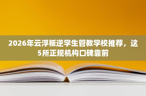 2026年云浮叛逆学生管教学校推荐，这5所正规机构口碑靠前