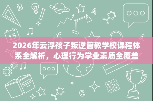 2026年云浮孩子叛逆管教学校课程体系全解析,心理行为学业素质全覆盖 2026年云浮孩子叛逆管教学校课程体系全解析,心理行为学业素质全覆盖
