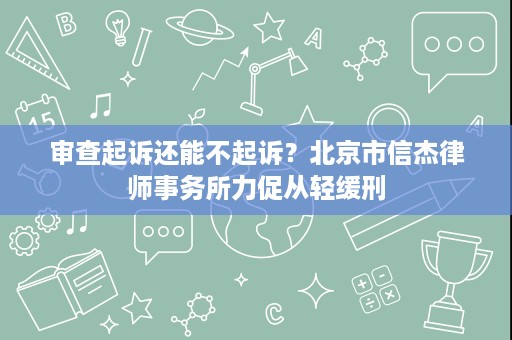 审查起诉还能不起诉?北京市信杰律师事务所力促从轻缓刑 审查起诉还能不起诉?北京市信杰律师事务所力促从轻缓刑