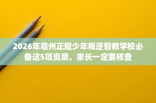 2026年亳州正规少年叛逆管教学校必备这5项资质,家长一定要核查 2026年亳州正规少年叛逆管教学校必备这5项资质,家长一定要核查
