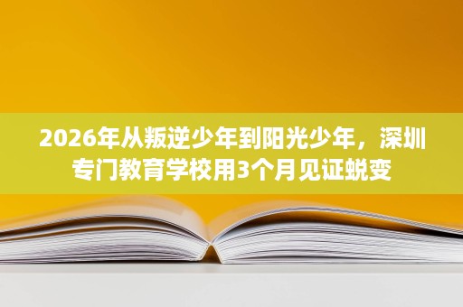 2026年从叛逆少年到阳光少年,深圳专门教育学校用3个月见证蜕变 2026年从叛逆少年到阳光少年,深圳专门教育学校用3个月见证蜕变