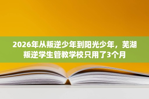 2026年从叛逆少年到阳光少年,芜湖叛逆学生管教学校只用了3个月 2026年从叛逆少年到阳光少年,芜湖叛逆学生管教学校只用了3个月