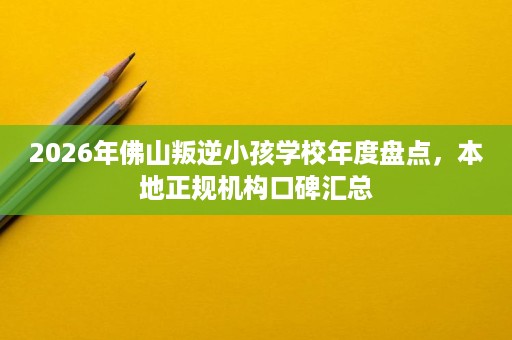 2026年佛山叛逆小孩学校年度盘点,本地正规机构口碑汇总 2026年佛山叛逆小孩学校年度盘点,本地正规机构口碑汇总