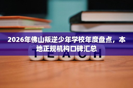 2026年佛山叛逆少年学校年度盘点,本地正规机构口碑汇总 2026年佛山叛逆少年学校年度盘点,本地正规机构口碑汇总