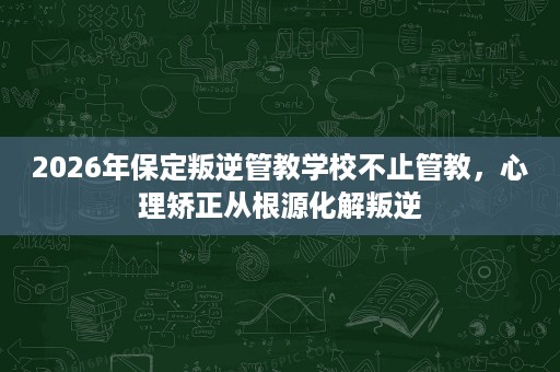 2026年保定叛逆管教学校不止管教,心理矫正从根源化解叛逆 2026年保定叛逆管教学校不止管教,心理矫正从根源化解叛逆