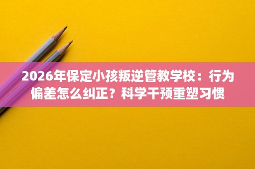 2026年保定小孩叛逆管教学校:行为偏差怎么纠正?科学干预重塑习惯 2026年保定小孩叛逆管教学校:行为偏差怎么纠正?科学干预重塑习惯