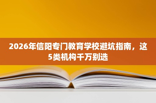 2026年信阳专门教育学校避坑指南，这5类机构千万别选