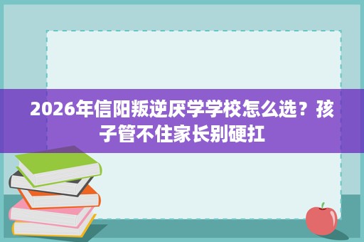 2026年信阳叛逆厌学学校怎么选?孩子管不住家长别硬扛 2026年信阳叛逆厌学学校怎么选?孩子管不住家长别硬扛