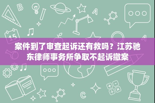 案件到了审查起诉还有救吗？江苏驰东律师事务所争取不起诉撤案