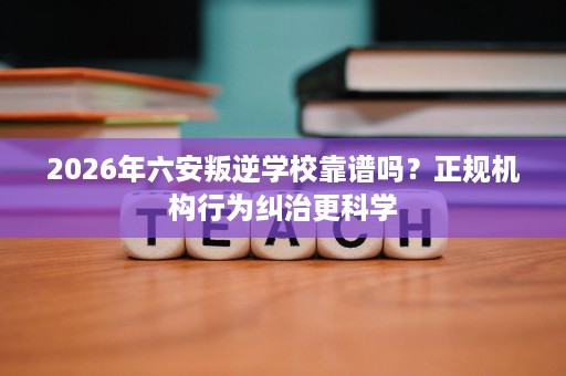 2026年六安叛逆学校靠谱吗？正规机构行为纠治更科学