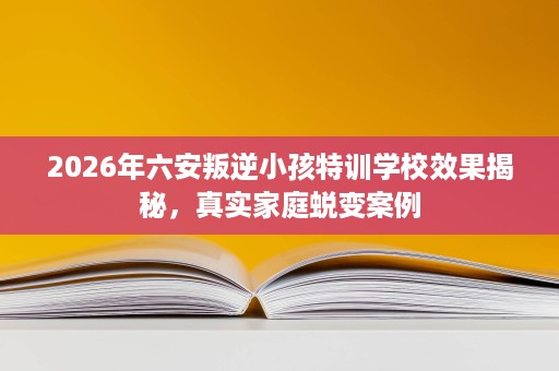 2026年六安叛逆小孩特训学校效果揭秘，真实家庭蜕变案例