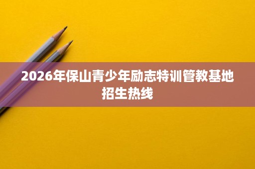 2026年保山青少年励志特训管教基地招生热线 2026年保山青少年励志特训管教基地招生热线