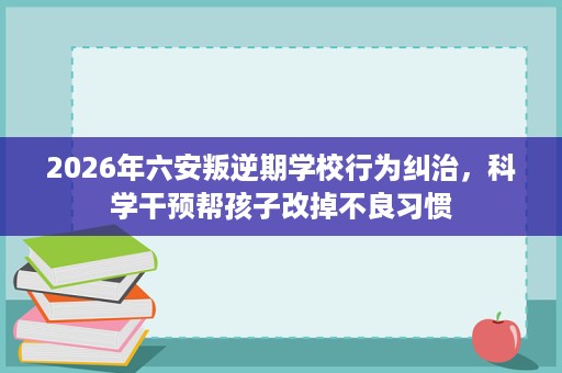 2026年六安叛逆期学校行为纠治，科学干预帮孩子改掉不良习惯