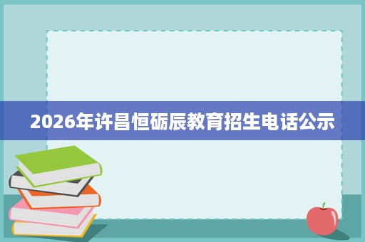 2026年许昌恒砺辰教育招生电话公示 2026年许昌恒砺辰教育招生电话公示