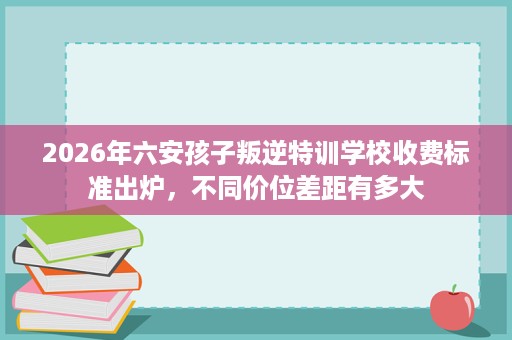 2026年六安孩子叛逆特训学校收费标准出炉，不同价位差距有多大
