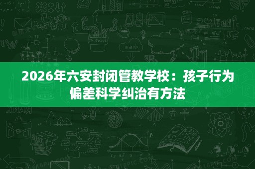 2026年六安封闭管教学校:孩子行为偏差科学纠治有方法 2026年六安封闭管教学校:孩子行为偏差科学纠治有方法